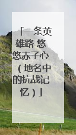 一条英雄路 悠悠赤子心（地名中的抗战记忆）